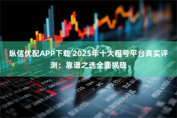 纵信优配APP下载 2025年十大租号平台真实评测：靠谱之选全面揭晓
