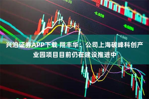 兴泊证券APP下载 翔丰华：公司上海碳峰科创产业园项目目前仍在建设推进中