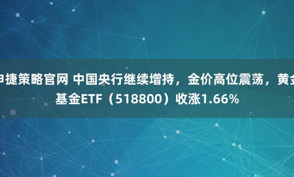 申捷策略官网 中国央行继续增持，金价高位震荡，黄金基金ETF（518800）收涨1.66%
