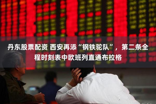 丹东股票配资 西安再添“钢铁驼队”，第二条全程时刻表中欧班列直通布拉格