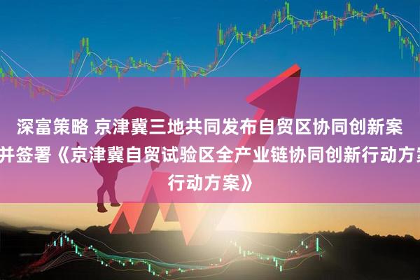 深富策略 京津冀三地共同发布自贸区协同创新案例 并签署《京津冀自贸试验区全产业链协同创新行动方案》