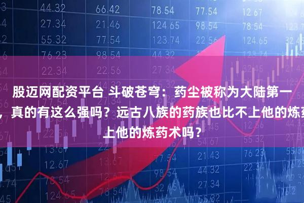 股迈网配资平台 斗破苍穹：药尘被称为大陆第一炼药师，真的有这么强吗？远古八族的药族也比不上他的炼药术吗？