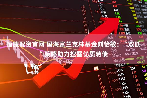 恒康配资官网 国海富兰克林基金刘怡敏：“双低”策略助力挖掘优质转债