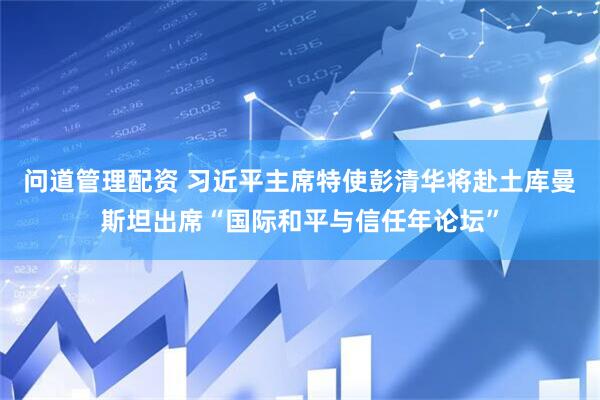 问道管理配资 习近平主席特使彭清华将赴土库曼斯坦出席“国际和平与信任年论坛”