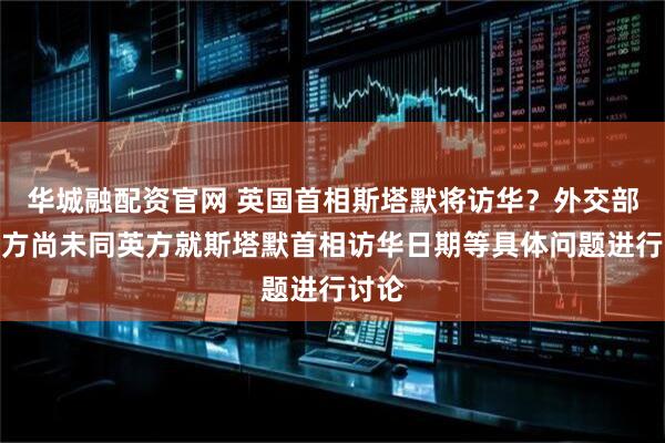 华城融配资官网 英国首相斯塔默将访华？外交部：中方尚未同英方就斯塔默首相访华日期等具体问题进行讨论