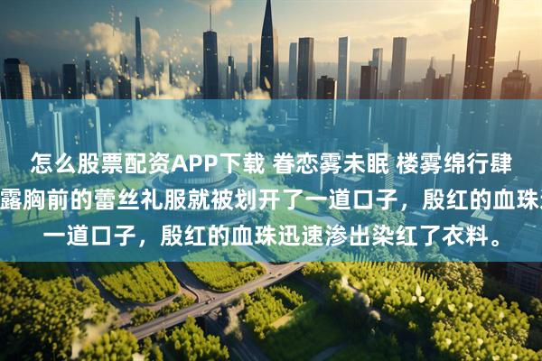 怎么股票配资APP下载 眷恋雾未眠 楼雾绵行肆临 几乎是瞬间，桑白露胸前的蕾丝礼服就被划开了一道口子，殷红的血珠迅速渗出染红了衣料。