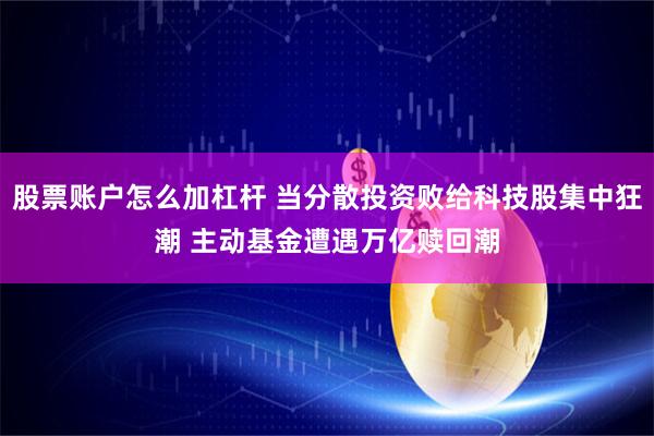 股票账户怎么加杠杆 当分散投资败给科技股集中狂潮 主动基金遭遇万亿赎回潮