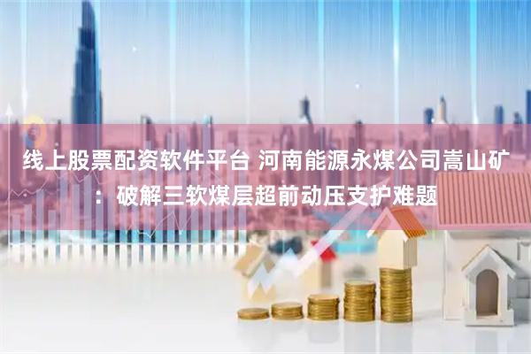 线上股票配资软件平台 河南能源永煤公司嵩山矿：破解三软煤层超前动压支护难题