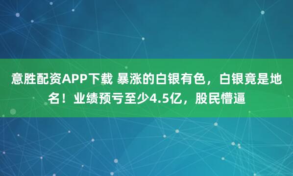 意胜配资APP下载 暴涨的白银有色，白银竟是地名！业绩预亏至少4.5亿，股民懵逼