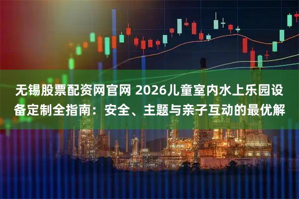 无锡股票配资网官网 2026儿童室内水上乐园设备定制全指南：安全、主题与亲子互动的最优解