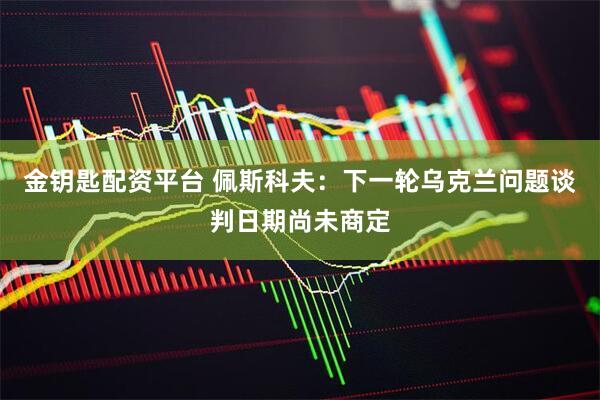 金钥匙配资平台 佩斯科夫：下一轮乌克兰问题谈判日期尚未商定