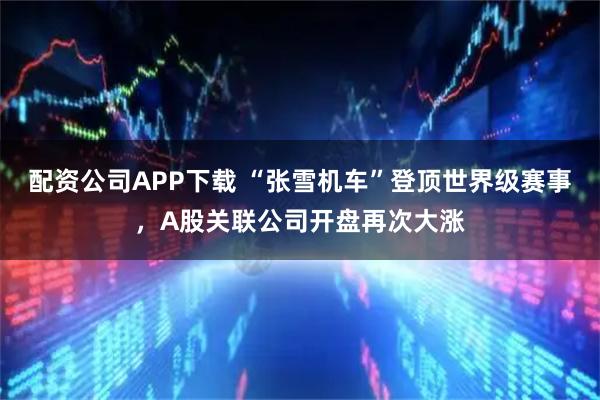 配资公司APP下载 “张雪机车”登顶世界级赛事，A股关联公司开盘再次大涨